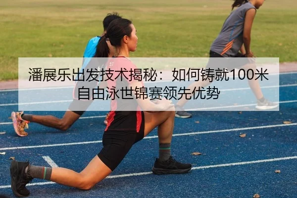 潘展乐出发技术揭秘：如何铸就100米自由泳世锦赛领先优势